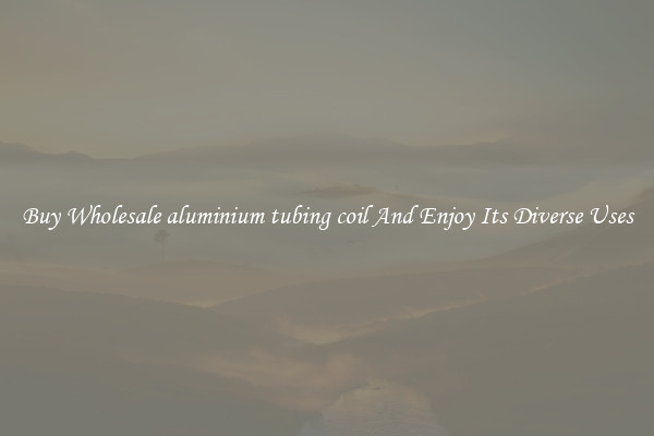 Buy Wholesale aluminium tubing coil And Enjoy Its Diverse Uses