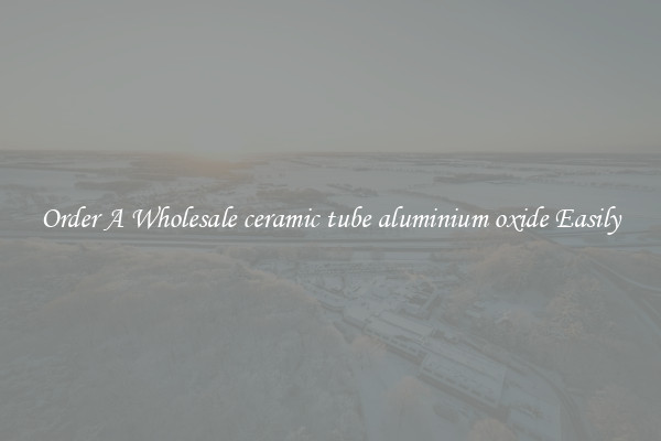 Order A Wholesale ceramic tube aluminium oxide Easily